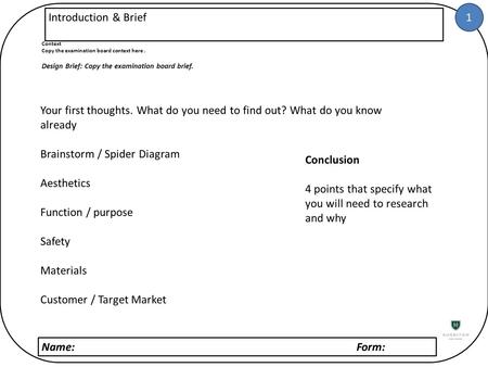 1 Name: Form: Introduction & Brief Context Copy the examination board context here. Design Brief: Copy the examination board brief. Your first thoughts.