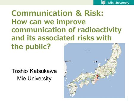 Mie University Communication & Risk: How can we improve communication of radioactivity and its associated risks with the public ? Toshio Katsukawa Mie.