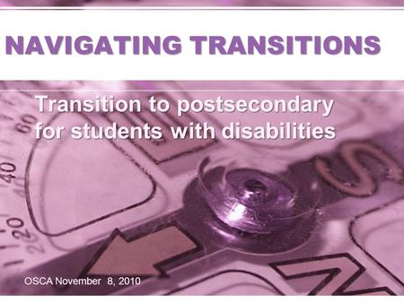 NAVIGATING TRANSITIONS Transition to postsecondary for students with disabilities OSCA November 8, 2010.