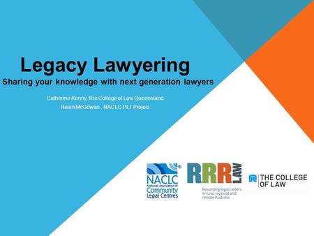 Legacy Lawyering Sharing your knowledge with next generation lawyers Catherine Kenny, The College of Law Queensland Helen McGowan, NACLC PLT Project.