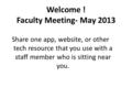 Welcome ! Faculty Meeting- May 2013 Share one app, website, or other tech resource that you use with a staff member who is sitting near you.