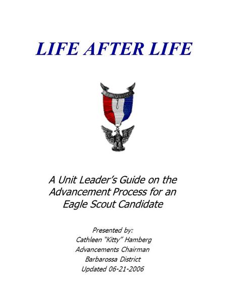 LIFE AFTER LIFE A Unit Leader’s Guide on the Advancement Process for an Eagle Scout Candidate Presented by: Cathleen “Kitty” Hamberg Advancements Chairman.