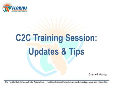 The Florida High School Athletic Association... building leaders through teamwork, sportsmanship and citizenship. C2C Training Session: Updates & Tips.