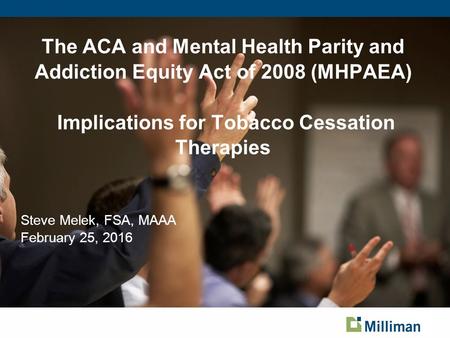 The ACA and Mental Health Parity and Addiction Equity Act of 2008 (MHPAEA) Implications for Tobacco Cessation Therapies Steve Melek, FSA, MAAA February.