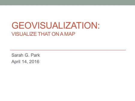 GEOVISUALIZATION: VISUALIZE THAT ON A MAP Sarah G. Park April 14, 2016.