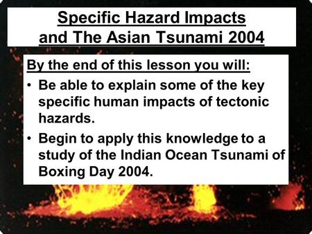 Specific Hazard Impacts and The Asian Tsunami 2004 By the end of this lesson you will: Be able to explain some of the key specific human impacts of tectonic.