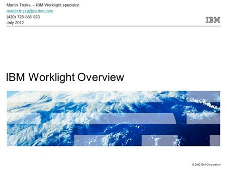 © 2012 IBM Corporation IBM Worklight Overview Martin Triska – IBM Worklight specialist (420) 728 856 823 July 2012.