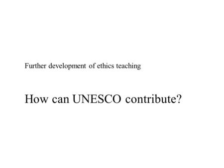 Further development of ethics teaching How can UNESCO contribute?