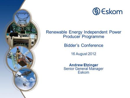 Here Renewable Energy Independent Power Producer Programme Bidder’s Conference 16 August 2012 Andrew Etzinger Senior General Manager Eskom.