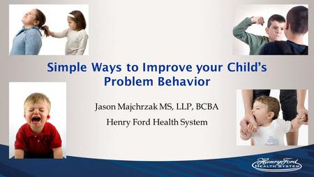 Simple Ways to Improve your Child’s Problem Behavior Jason Majchrzak MS, LLP, BCBA Henry Ford Health System.