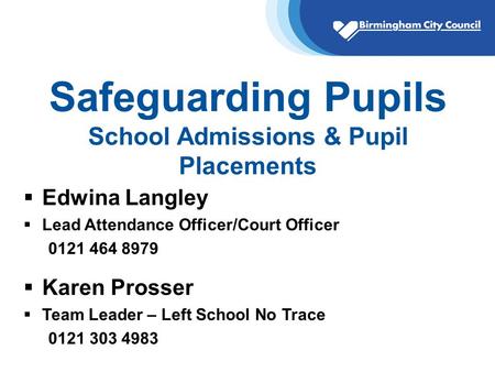 Safeguarding Pupils School Admissions & Pupil Placements  Edwina Langley  Lead Attendance Officer/Court Officer 0121 464 8979  Karen Prosser  Team.