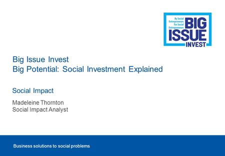 Business solutions to social problems Social Impact Big Issue Invest Big Potential: Social Investment Explained Madeleine Thornton Social Impact Analyst.