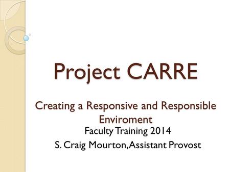 Project CARRE Creating a Responsive and Responsible Enviroment Faculty Training 2014 S. Craig Mourton, Assistant Provost.