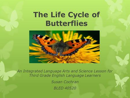 The Life Cycle of Butterflies An Integrated Language Arts and Science Lesson for Third Grade English Language Learners Susan Cochran BLED 40520.