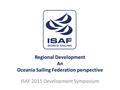 Regional Development An Oceania Sailing Federation perspective ISAF 2015 Development Symposium.