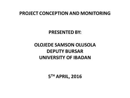 PROJECT CONCEPTION AND MONITORING PRESENTED BY: OLOJEDE SAMSON OLUSOLA DEPUTY BURSAR UNIVERSITY OF IBADAN 5 TH APRIL, 2016.