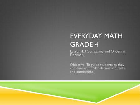 EVERYDAY MATH GRADE 4 Lesson 4.3 Comparing and Ordering Decimals Objective: To guide students as they compare and order decimals in tenths and hundredths.