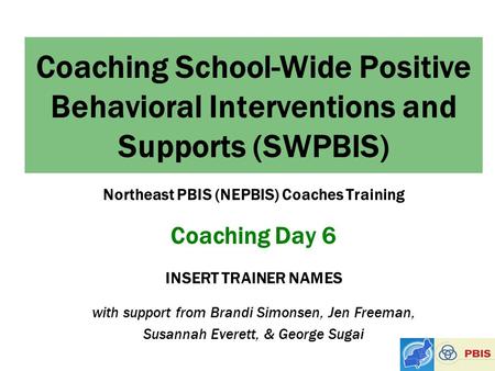 Coaching School-Wide Positive Behavioral Interventions and Supports (SWPBIS) Northeast PBIS (NEPBIS) Coaches Training Coaching Day 6 INSERT TRAINER NAMES.