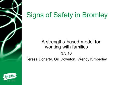 Signs of Safety in Bromley A strengths based model for working with families 3.3.16 Teresa Doherty, Gill Downton, Wendy Kimberley.