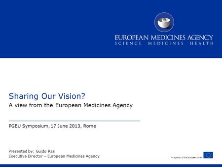 An agency of the European Union Sharing Our Vision? A view from the European Medicines Agency PGEU Symposium, 17 June 2013, Rome Presented by: Guido Rasi.