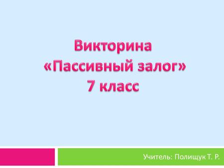 Учитель : Полищук Т. Р.. Цель : совершенствование грамматических навыков по теме : « Пассивный залог »; тренировка навыков монологической и диалогической.