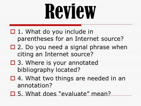 Review  1. What do you include in parentheses for an Internet source?  2. Do you need a signal phrase when citing an Internet source?  3. Where is your.