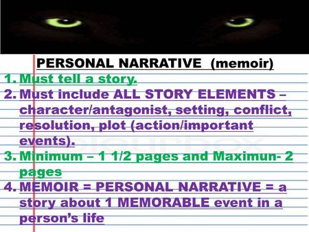 PERSONAL NARRATIVE (memoir) 1.Must tell a story. 2.Must include ALL STORY ELEMENTS – character/antagonist, setting, conflict, resolution, plot (action/important.