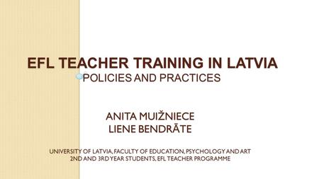 EFL TEACHER TRAINING IN LATVIA POLICIES AND PRACTICES ANITA MUIŽNIECE LIENE BENDR Ā TE UNIVERSITY OF LATVIA, FACULTY OF EDUCATION, PSYCHOLOGY AND ART 2ND.