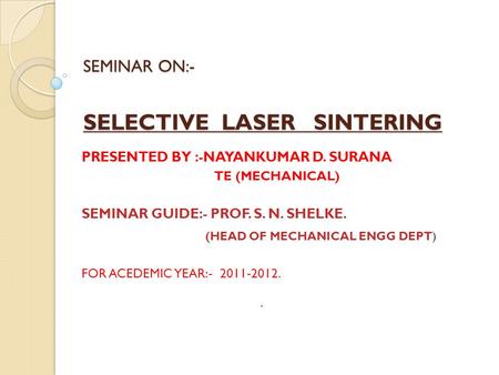 SEMINAR ON:- SELECTIVE LASER SINTERING PRESENTED BY :-NAYANKUMAR D. SURANA TE (MECHANICAL) SEMINAR GUIDE:- PROF. S. N. SHELKE. (HEAD OF MECHANICAL ENGG.