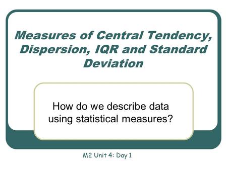 Measures of Central Tendency, Dispersion, IQR and Standard Deviation How do we describe data using statistical measures? M2 Unit 4: Day 1.