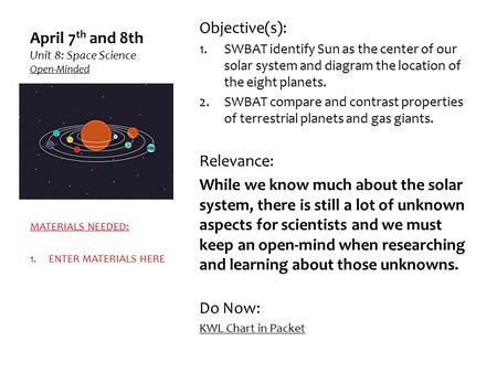 April 7 th and 8th Unit 8: Space Science Open-Minded Objective(s): 1.SWBAT identify Sun as the center of our solar system and diagram the location of the.