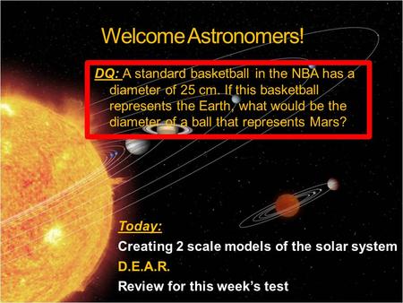 Welcome Astronomers! Today: Creating 2 scale models of the solar system D.E.A.R. Review for this week’s test DQ: A standard basketball in the NBA has a.