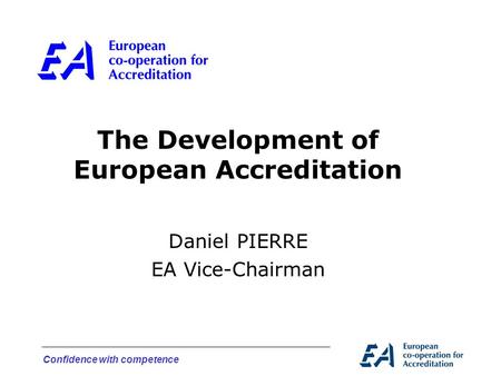 Confidence with competence The Development of European Accreditation Daniel PIERRE EA Vice-Chairman.