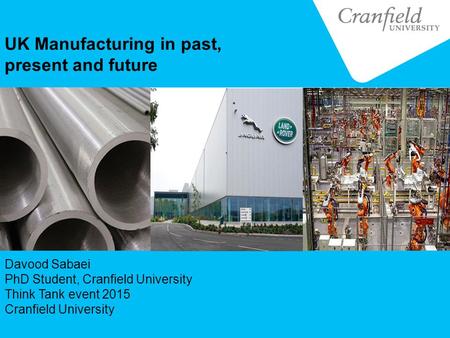 UK Manufacturing in past, present and future Davood Sabaei PhD Student, Cranfield University Think Tank event 2015 Cranfield University.