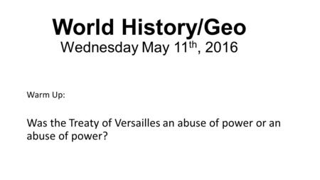 World History/Geo Wednesday May 11 th, 2016 Warm Up: Was the Treaty of Versailles an abuse of power or an abuse of power?