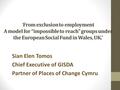 ‘From exclusion to employment A model for “impossible to reach” groups under the European Social Fund in Wales, UK.’ Sian Elen Tomos Chief Executive of.