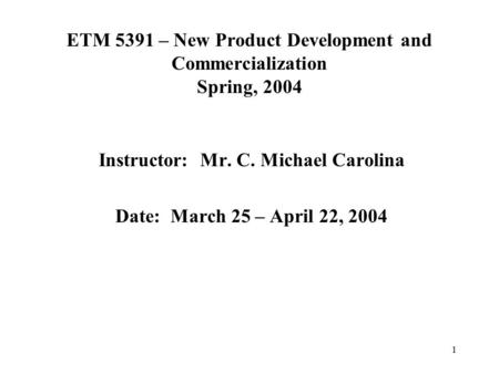 1 ETM 5391 – New Product Development and Commercialization Spring, 2004 Instructor: Mr. C. Michael Carolina Date: March 25 – April 22, 2004.