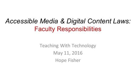 Accessible Media & Digital Content Laws: Faculty Responsibilities Teaching With Technology May 11, 2016 Hope Fisher.