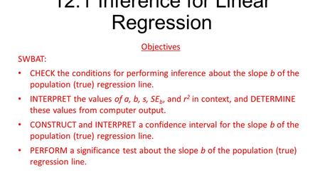 12.1 Inference for Linear Regression Objectives SWBAT: CHECK the conditions for performing inference about the slope b of the population (true) regression.