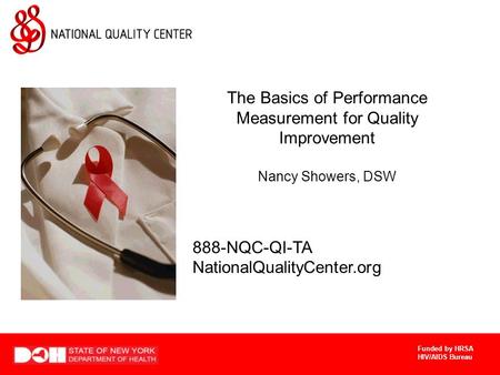 Funded by HRSA HIV/AIDS Bureau The Basics of Performance Measurement for Quality Improvement Nancy Showers, DSW 888-NQC-QI-TA NationalQualityCenter.org.