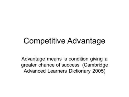 Competitive Advantage Advantage means ‘a condition giving a greater chance of success’ (Cambridge Advanced Learners Dictionary 2005)