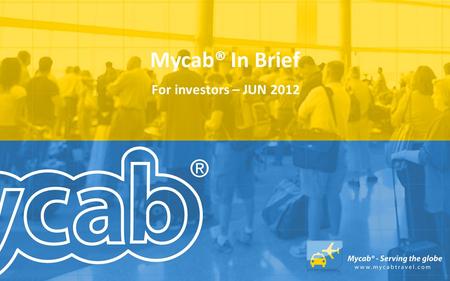 Mycab® In Brief For investors – JUN 2012. Mycab® In Brief Mycab is operating the business domain of global travel industry. Mycab business idea is to.