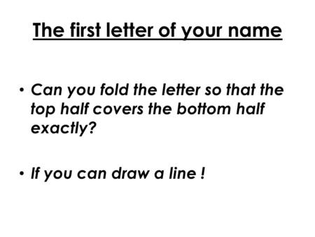 The first letter of your name Can you fold the letter so that the top half covers the bottom half exactly? If you can draw a line !