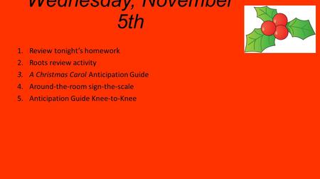 Wednesday, November 5th 1.Review tonight’s homework 2.Roots review activity 3.A Christmas Carol Anticipation Guide 4.Around-the-room sign-the-scale 5.Anticipation.