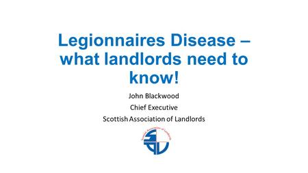 Legionnaires Disease – what landlords need to know! John Blackwood Chief Executive Scottish Association of Landlords.