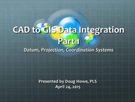 CAD to GIS Data Integration Part 1 Datum, Projection, Coordination Systems Presented by Doug Howe, PLS April 24, 2015.