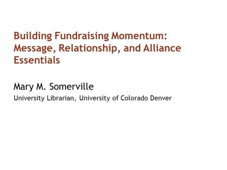 Building Fundraising Momentum: Message, Relationship, and Alliance Essentials Mary M. Somerville University Librarian, University of Colorado Denver.