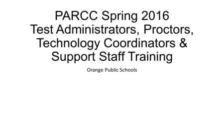 PARCC Spring 2016 Test Administrators, Proctors, Technology Coordinators & Support Staff Training Orange Public Schools.