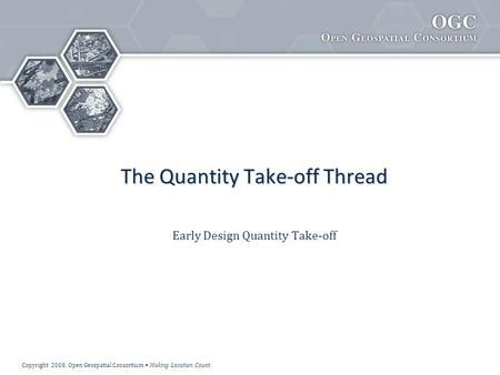 Copyright 2008, Open Geospatial Consortium Making Location Count The Quantity Take-off Thread Early Design Quantity Take-off.