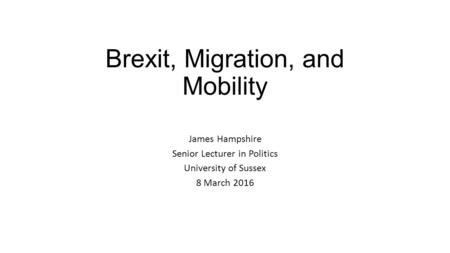 Brexit, Migration, and Mobility James Hampshire Senior Lecturer in Politics University of Sussex 8 March 2016.